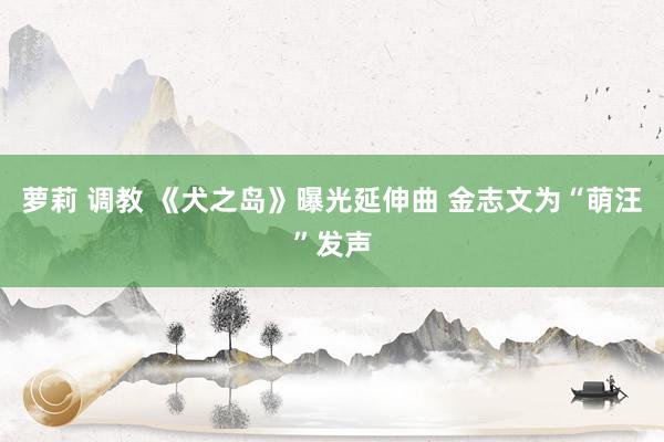 萝莉 调教 《犬之岛》曝光延伸曲 金志文为“萌汪”发声