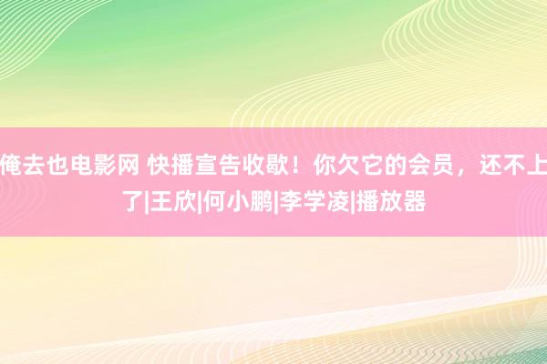 俺去也电影网 快播宣告收歇！你欠它的会员，还不上了|王欣|何小鹏|李学凌|播放器