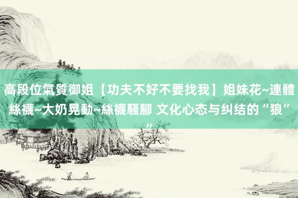 高段位氣質御姐【功夫不好不要找我】姐妹花~連體絲襪~大奶晃動~絲襪騷腳 文化心态与纠结的“狼”