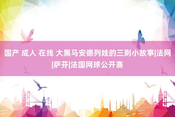 国产 成人 在线 大黑马安德列娃的三则小故事|法网|萨芬|法国网球公开赛
