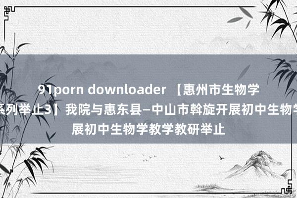 91porn downloader 【惠州市生物学教学种植定约系列举止3】我院与惠东县—中山市斡旋开展初中生物学教学教研举止