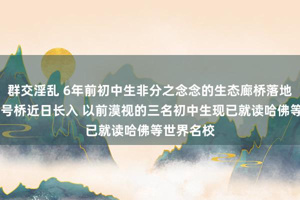 群交淫乱 6年前初中生非分之念念的生态廊桥落地 鲲鹏径一号桥近日长入 以前漠视的三名初中生现已就读哈佛等世界名校