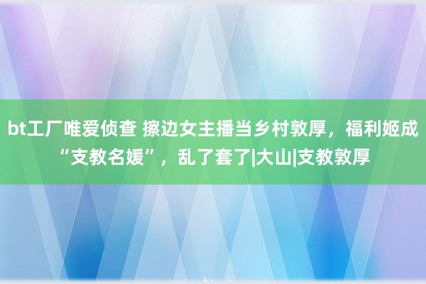 bt工厂唯爱侦查 擦边女主播当乡村敦厚，福利姬成“支教名媛”，乱了套了|大山|支教敦厚