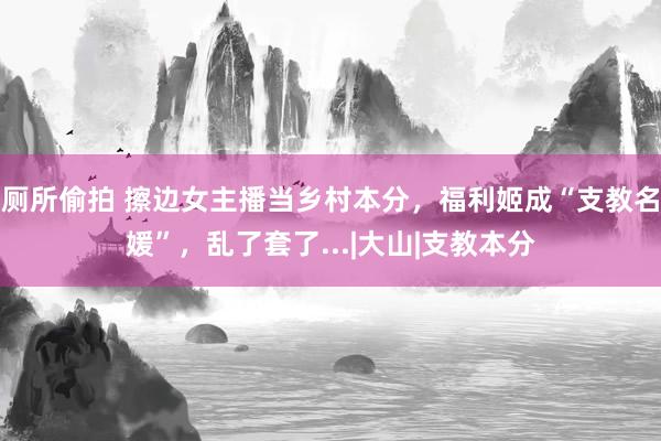 厕所偷拍 擦边女主播当乡村本分，福利姬成“支教名媛”，乱了套了...|大山|支教本分
