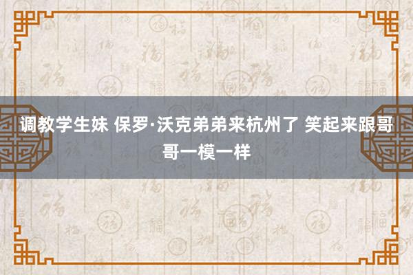 调教学生妹 保罗·沃克弟弟来杭州了 笑起来跟哥哥一模一样