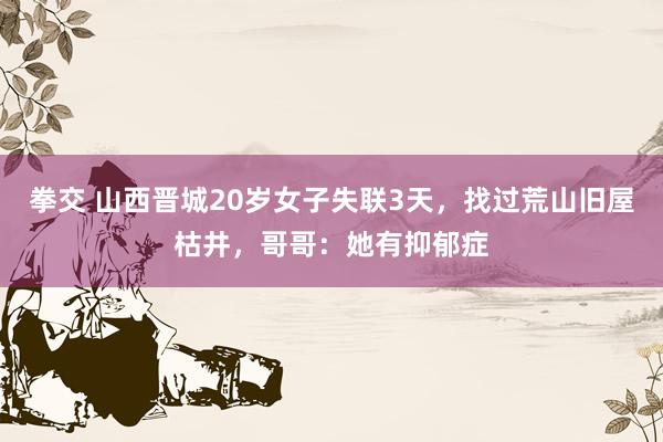拳交 山西晋城20岁女子失联3天，找过荒山旧屋枯井，哥哥：她有抑郁症
