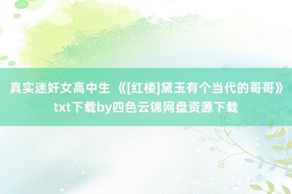 真实迷奸女高中生 《[红楼]黛玉有个当代的哥哥》txt下载by四色云锦网盘资源下载