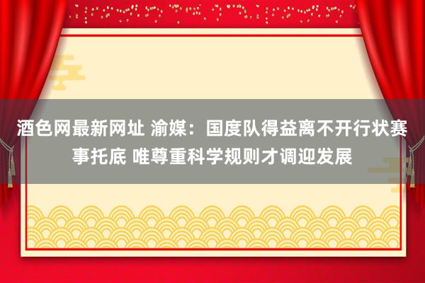 酒色网最新网址 渝媒：国度队得益离不开行状赛事托底 唯尊重科学规则才调迎发展