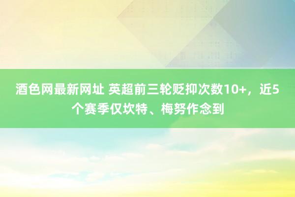 酒色网最新网址 英超前三轮贬抑次数10+，近5个赛季仅坎特、梅努作念到