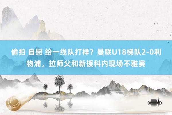 偷拍 自慰 给一线队打样？曼联U18梯队2-0利物浦，拉师父和新援科内现场不雅赛