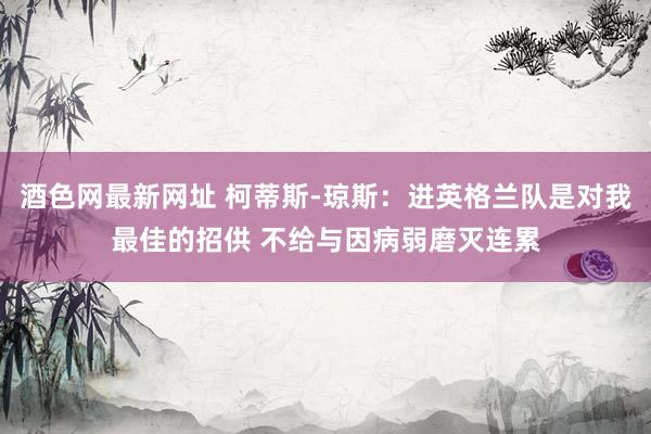 酒色网最新网址 柯蒂斯-琼斯：进英格兰队是对我最佳的招供 不给与因病弱磨灭连累