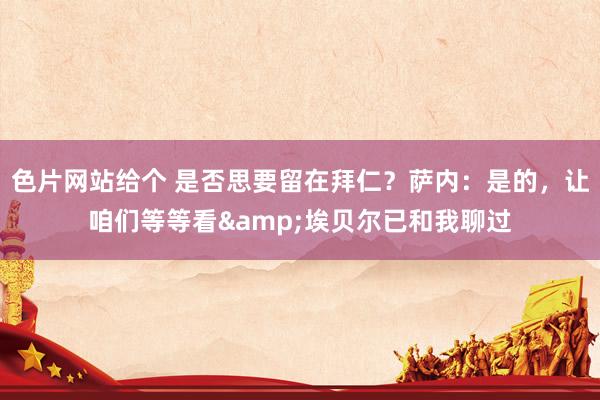 色片网站给个 是否思要留在拜仁？萨内：是的，让咱们等等看&埃贝尔已和我聊过