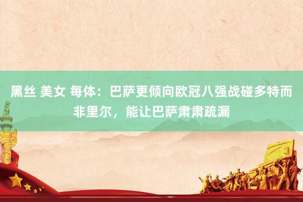 黑丝 美女 每体：巴萨更倾向欧冠八强战碰多特而非里尔，能让巴萨肃肃疏漏