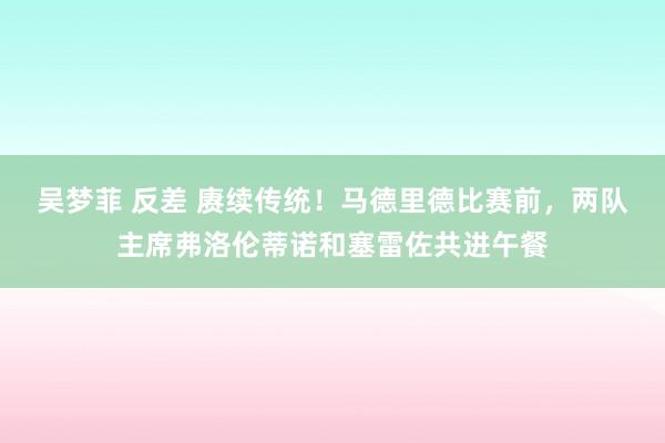 吴梦菲 反差 赓续传统！马德里德比赛前，两队主席弗洛伦蒂诺和塞雷佐共进午餐