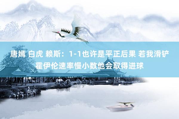 唐嫣 白虎 赖斯：1-1也许是平正后果 若我滑铲霍伊伦速率慢小数他会取得进球
