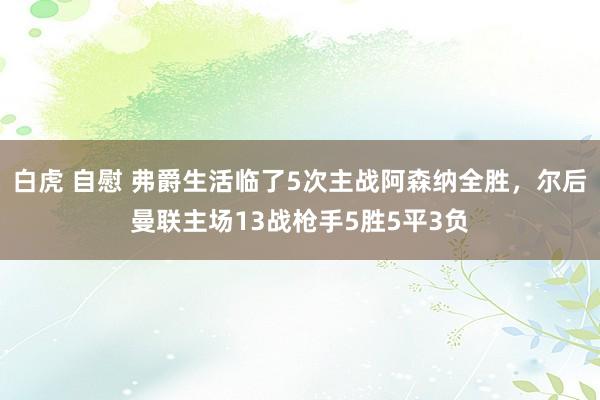 白虎 自慰 弗爵生活临了5次主战阿森纳全胜，尔后曼联主场13战枪手5胜5平3负