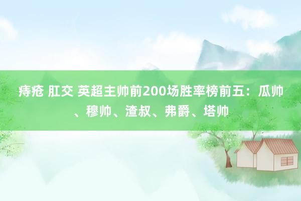 痔疮 肛交 英超主帅前200场胜率榜前五：瓜帅、穆帅、渣叔、弗爵、塔帅