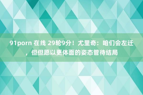 91porn 在线 29轮9分！尤里奇：咱们会左迁，但但愿以更体面的姿态管待结局