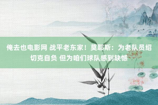 俺去也电影网 战平老东家！莫耶斯：为老队员绍切克自负 但为咱们球队感到缺憾
