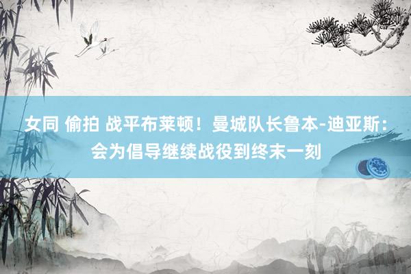 女同 偷拍 战平布莱顿！曼城队长鲁本-迪亚斯：会为倡导继续战役到终末一刻