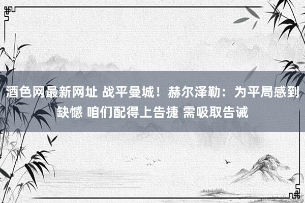 酒色网最新网址 战平曼城！赫尔泽勒：为平局感到缺憾 咱们配得上告捷 需吸取告诫
