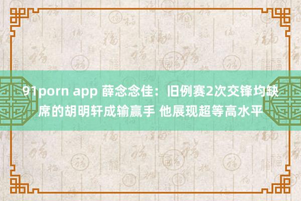 91porn app 薛念念佳：旧例赛2次交锋均缺席的胡明轩成输赢手 他展现超等高水平