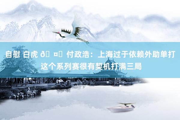 自慰 白虎 🤔付政浩：上海过于依赖外助单打 这个系列赛很有契机打满三局