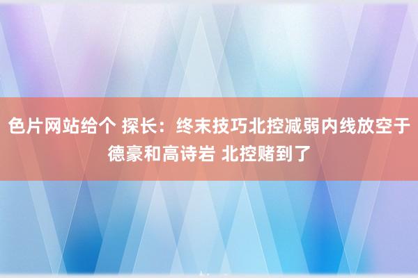 色片网站给个 探长：终末技巧北控减弱内线放空于德豪和高诗岩 北控赌到了