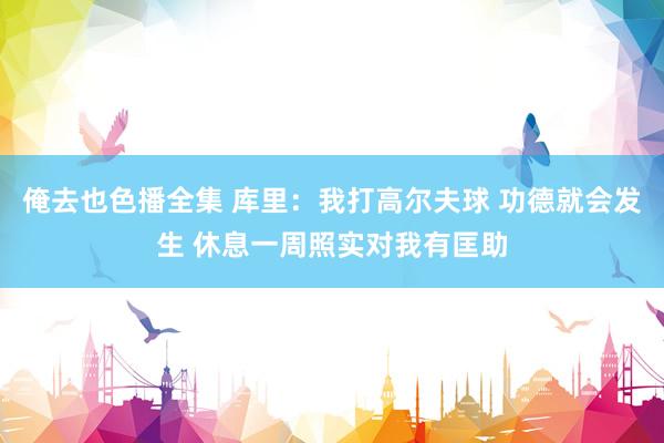 俺去也色播全集 库里：我打高尔夫球 功德就会发生 休息一周照实对我有匡助