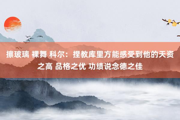 擦玻璃 裸舞 科尔：捏教库里方能感受到他的天资之高 品格之优 功绩说念德之佳