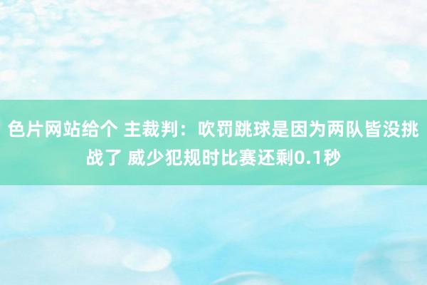 色片网站给个 主裁判：吹罚跳球是因为两队皆没挑战了 威少犯规时比赛还剩0.1秒