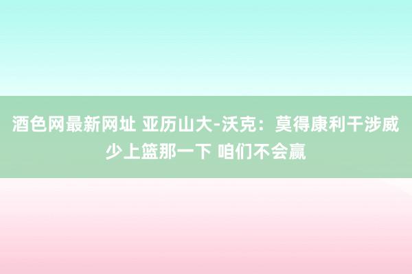 酒色网最新网址 亚历山大-沃克：莫得康利干涉威少上篮那一下 咱们不会赢