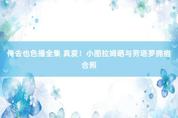 俺去也色播全集 真爱！小图拉姆晒与劳塔罗拥抱合照