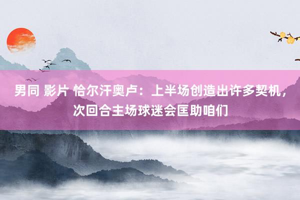 男同 影片 恰尔汗奥卢：上半场创造出许多契机，次回合主场球迷会匡助咱们