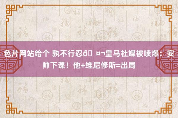 色片网站给个 孰不行忍🤬皇马社媒被喷爆：安帅下课！他+维尼修斯=出局