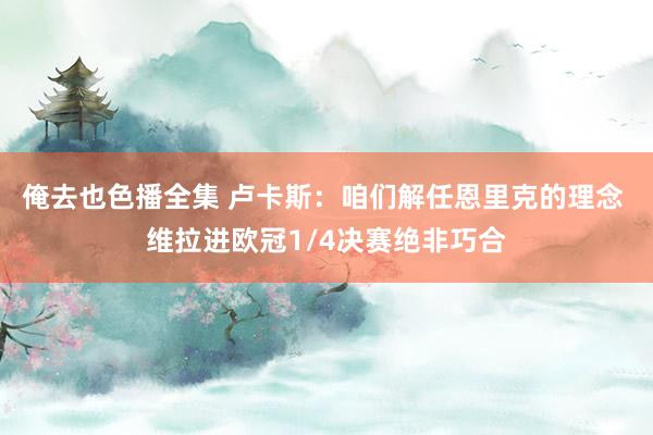 俺去也色播全集 卢卡斯：咱们解任恩里克的理念 维拉进欧冠1/4决赛绝非巧合