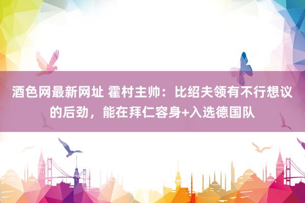 酒色网最新网址 霍村主帅：比绍夫领有不行想议的后劲，能在拜仁容身+入选德国队