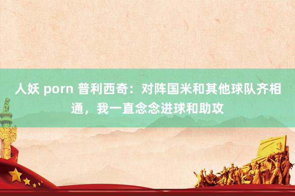 人妖 porn 普利西奇：对阵国米和其他球队齐相通，我一直念念进球和助攻
