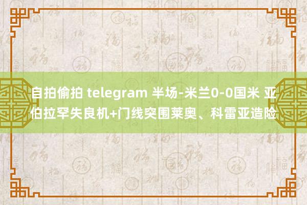 自拍偷拍 telegram 半场-米兰0-0国米 亚伯拉罕失良机+门线突围莱奥、科雷亚造险