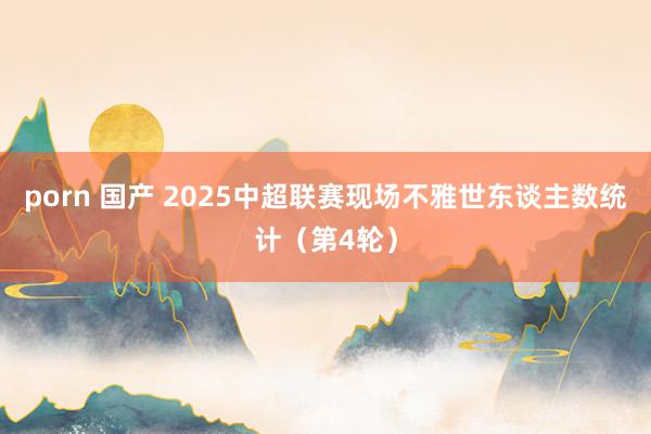 porn 国产 2025中超联赛现场不雅世东谈主数统计（第4轮）