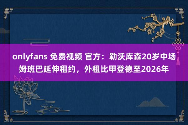 onlyfans 免费视频 官方：勒沃库森20岁中场姆班巴延伸租约，外租比甲登德至2026年