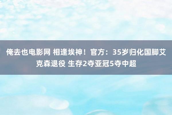 俺去也电影网 相逢埃神！官方：35岁归化国脚艾克森退役 生存2夺亚冠5夺中超