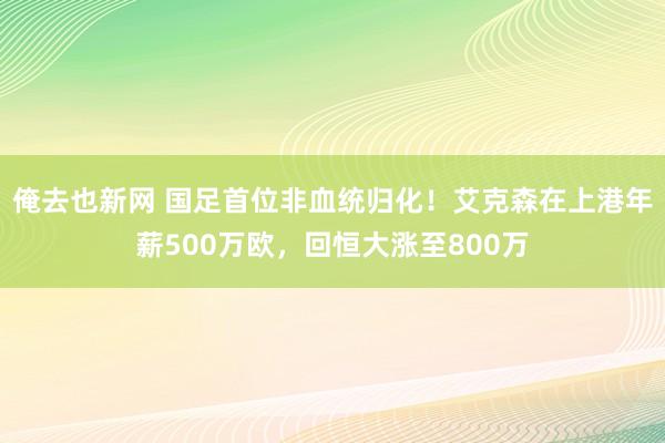 俺去也新网 国足首位非血统归化！艾克森在上港年薪500万欧，回恒大涨至800万