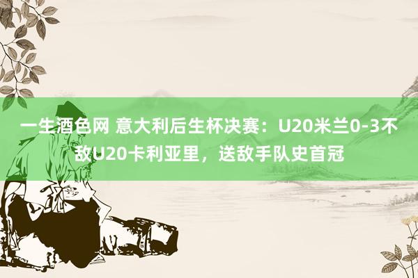 一生酒色网 意大利后生杯决赛：U20米兰0-3不敌U20卡利亚里，送敌手队史首冠