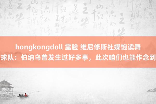 hongkongdoll 露脸 维尼修斯社媒饱读舞球队：伯纳乌曾发生过好多事，此次咱们也能作念到
